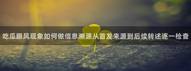 17c吃瓜:吃瓜跟风现象如何做信息溯源从首发来源到后续转述逐一检查